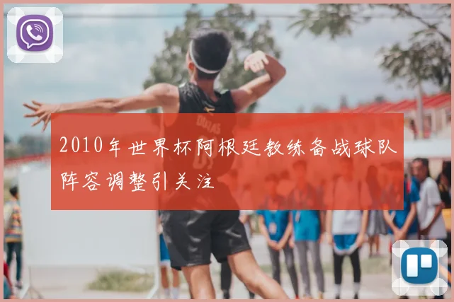 2010年世界杯阿根廷教练备战球队阵容调整引关注