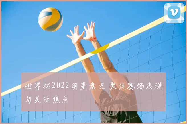 世界杯2022明星盘点 聚焦赛场表现与关注焦点